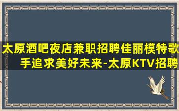 太原酒吧夜店兼职招聘佳丽模特歌手追求美好未来-太原KTV招聘见人付款无任何押金费用